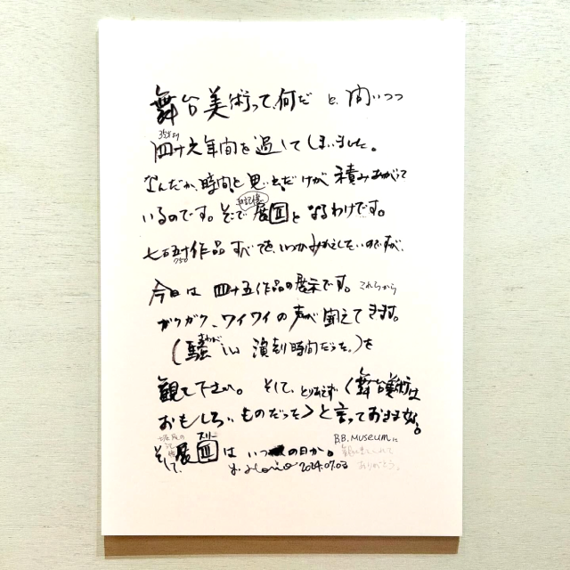 堀尾からのメッセージ/舞台美術ってなんだと問いつつ46年間を過ごしてしまいました。なんだか、時間と思い出だけが積み上がっているのです。そこで、この記憶展2となるわけです。750作品全てをいつか見返したいのですが、今日は45作品の展示です。これらからガクガク、ワイワイの声が聞こえてきます。（騒がしい演劇時間だった）を観てください。そして、とりあえず「舞台美術は面白いものだった」と言っておきましょう。そして堀尾の記憶展3はいつの日か。観に来てくれてありがとう。